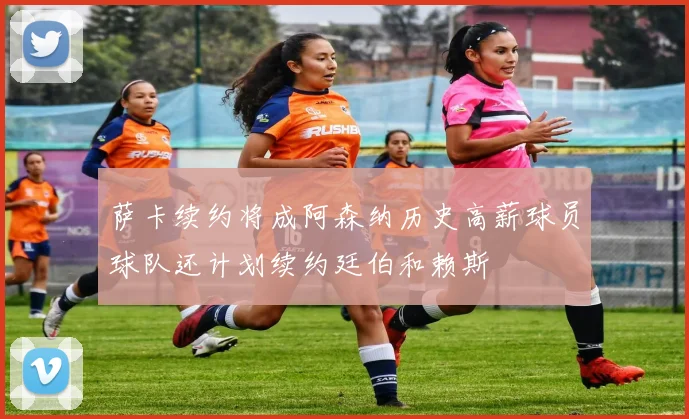 萨卡续约将成阿森纳历史高薪球员球队还计划续约廷伯和赖斯