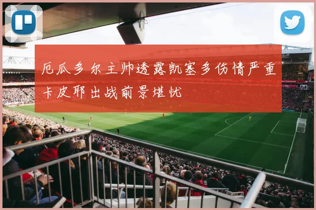 厄瓜多尔主帅透露凯塞多伤情严重卡皮耶出战前景堪忧
