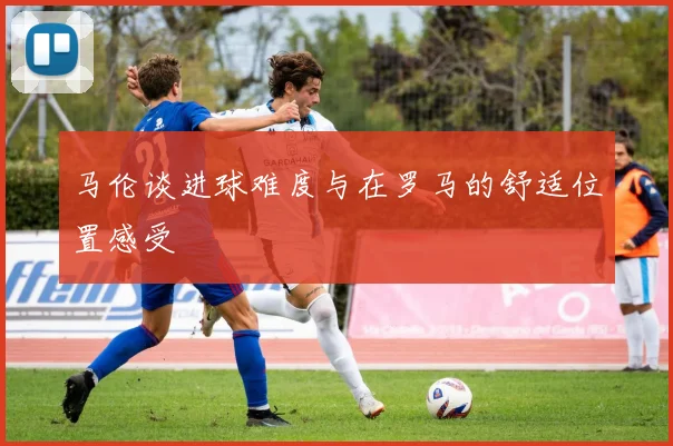 马伦谈进球难度与在罗马的舒适位置感受