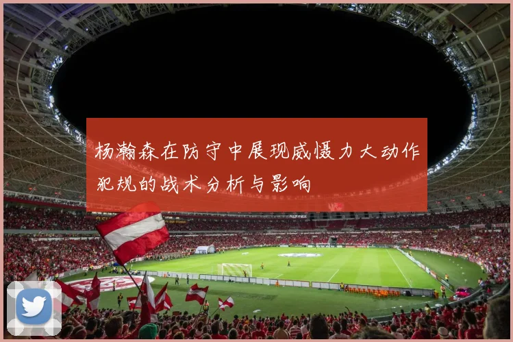 杨瀚森在防守中展现威慑力大动作犯规的战术分析与影响