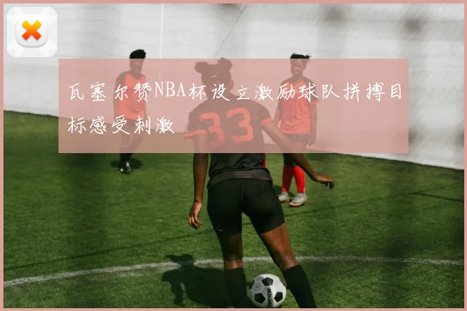 瓦塞尔赞NBA杯设立激励球队拼搏目标感受刺激