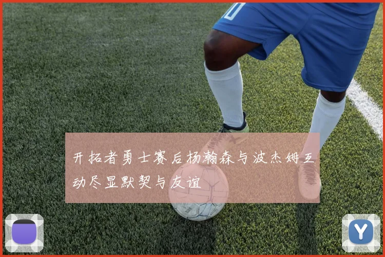 开拓者勇士赛后杨瀚森与波杰姆互动尽显默契与友谊