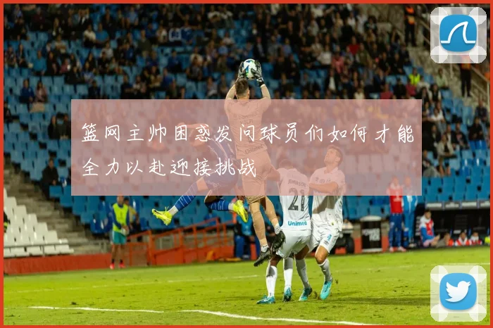 篮网主帅困惑发问球员们如何才能全力以赴迎接挑战