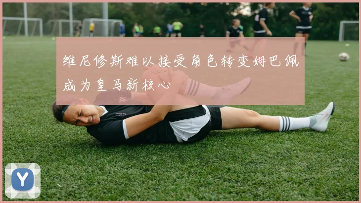 维尼修斯难以接受角色转变姆巴佩成为皇马新核心