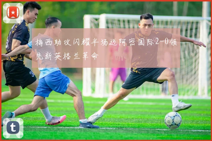 梅西助攻闪耀半场迈阿密国际2-0领先新英格兰革命