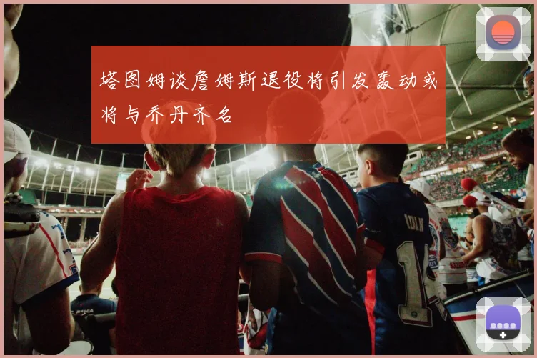 塔图姆谈詹姆斯退役将引发轰动或将与乔丹齐名