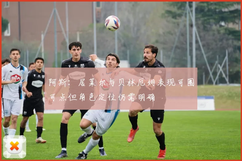 阿斯：居莱尔与贝林厄姆表现可圈可点但角色定位仍需明确
