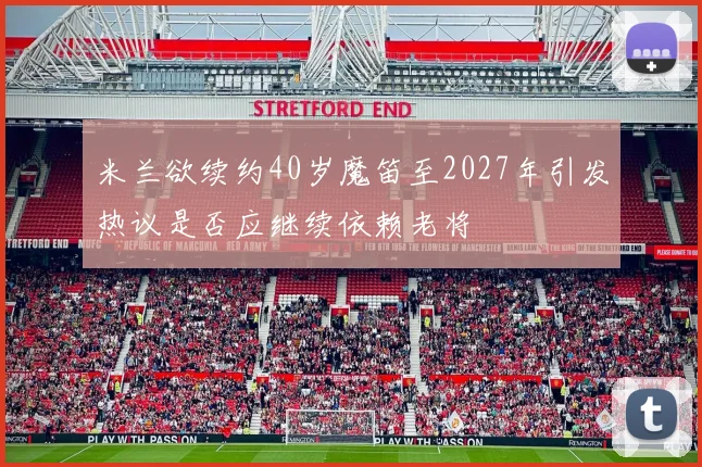 米兰欲续约40岁魔笛至2027年引发热议是否应继续依赖老将