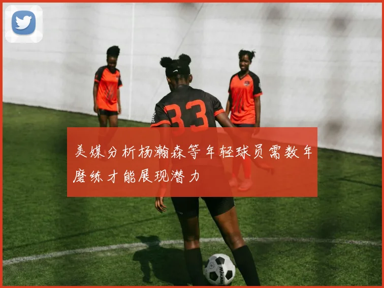 美媒分析杨瀚森等年轻球员需数年磨练才能展现潜力