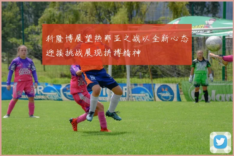 科隆博展望热那亚之战以全新心态迎接挑战展现拼搏精神