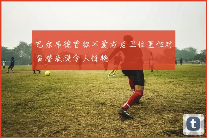 巴尔韦德曾称不爱右后卫位置但对黄潜表现令人惊艳