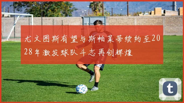 尤文图斯有望与斯帕莱蒂续约至2028年激发球队斗志再创辉煌