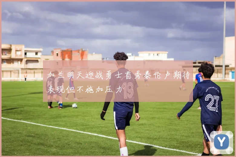 加兰明天迎战勇士首秀泰伦卢期待表现但不施加压力