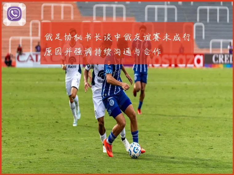 俄足协秘书长谈中俄友谊赛未成行原因并强调持续沟通与合作