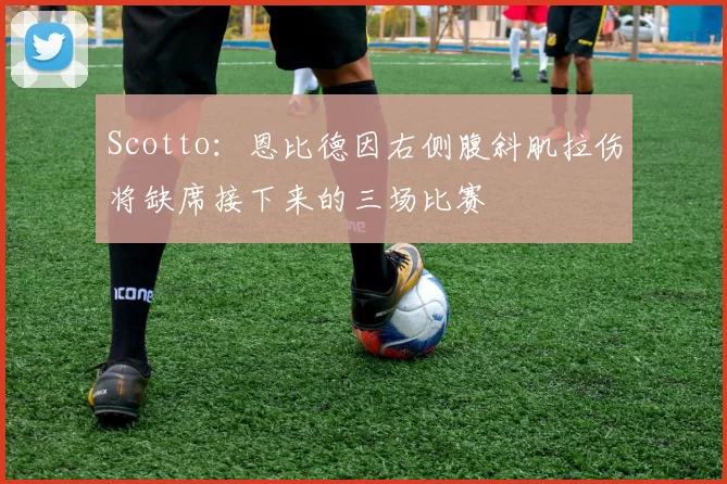 Scotto：恩比德因右侧腹斜肌拉伤将缺席接下来的三场比赛