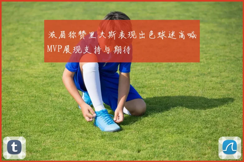 浓眉称赞里夫斯表现出色球迷高喊MVP展现支持与期待